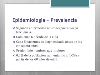 Epidemiologia – Prevalencia
 Segunda enfermedad neurodegenerativa en
frecuencia.
 Comienzo 6 década de la vida
 Cada 5 pacientes es diagnosticado antes de los
cincuenta años.
 Predominio hombres que mujeres
 0,3% de la población, aumentando al 1-2% a
partir de los 60 años de edad.
 