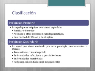Clasificación
Parkinson Primario
• Es aquel que se adquiere de manera esporádica
• Familiar o Genético
• Asociado a otros procesos neurodegenerativos.
• Enfermedad de Wilson y Huntington.
Parkinson Secundario
• Es aquel que viene motivado por otra patología, medicamentos o
tóxicos:
• Traumatismo craneal repetido
• Enfermedades infecciosas o post-infecciosas
• Enfermedades metabólicas
• Parkinsonismo inducido por medicamentos
 