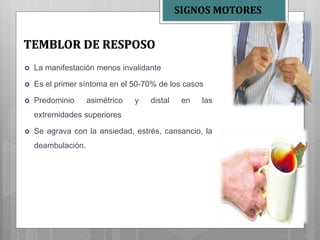  La manifestación menos invalidante
 Es el primer síntoma en el 50-70% de los casos
 Predominio asimétrico y distal en las
extremidades superiores
 Se agrava con la ansiedad, estrés, cansancio, la
deambulación.
TEMBLOR DE RESPOSO
SIGNOS MOTORES
 
