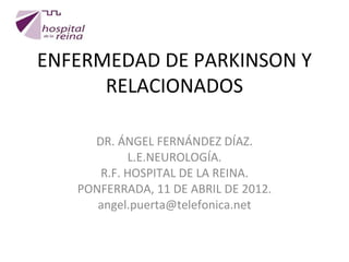 ENFERMEDAD DE PARKINSON Y
      RELACIONADOS

     DR. ÁNGEL FERNÁNDEZ DÍAZ.
           L.E.NEUROLOGÍA.
      R.F. HOSPITAL DE LA REINA.
   PONFERRADA, 11 DE ABRIL DE 2012.
      angel.puerta@telefonica.net
 