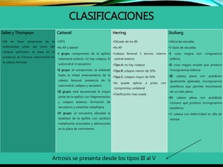 CLASIFICACIONES
Salter y Thompson
•Útil en fases tempranas de la
enfermedad antes del inicio del
colapso epifisiario, se basa en la
presencia de fractura sobcrondral en
la cabeza femoral.
Catterall
•1971
•Rx AP y lateral
•I grupo: compromiso de la epífisis
solamente anterior no hay colapso, fx
subcondral ni secuestro.
•II grupo: el compromiso se extiende
hasta la mitad anteroexterna de la
cabeza femoral, presencia de fx
subcondral, colapso y secuestro
•III grupo: está secuestrada la mayor
parte de la epífisis con fragmentación
y colapso extenso, formación de
secuestros y osteólisis metafisaria.
•IV grupo: se encuentra afectada la
totalidad de la epífisis con cambios
metafisarios avanzados y alteraciones
en la placa de crecimiento.
Herring
•Década de los 80
•Rx AP
•Cabeza femoral 3 tercios: interno
central externo
•Tipo A: no hay colapso
•Tipo B: colapso menor de 50%
•Tipo C: colapso mayor de 50%
•Se puede aplicar a pctes con
compromiso unilateral
•Clasificación mas usada
Stulberg
•Ubica las secuelas
•5 tipos de secuelas:
•I: coxa magna con congruencia
esférica
•II: coxa magna ovoide que produce
incongruencia esférica
•III: cabeza plana con acetábulo
igualmente aplanado, incongruencia
anesferica que permite movimiento
de un solo plano
•IV: cabeza plana con acetábulo
cóncavo que produce incongruencia
anesferica
•V: cabeza con deformidad en silla de
montar
Artrosis se presenta desde los tipos III al V
 