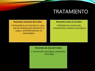 TRATAMIENTO
Pacientes menores de 6 años
• Sintomático con tracción en casa,
uso de muletas para disminuir la
carga y antiinflamatorios no
esteroidales
Pacientes entre 6 y 8 años
• Medidas de contención,
compromisos mayores quirúrgicos.
Pacientes de más de 9 años
• Contención quirúrgica, pronóstico
reservado
 