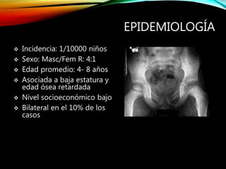 EPIDEMIOLOGÍA
 Incidencia: 1/10000 niños
 Sexo: Masc/Fem R: 4:1
 Edad promedio: 4- 8 años
 Asociada a baja estatura y
edad ósea retardada
 Nivel socioeconómico bajo
 Bilateral en el 10% de los
casos
 