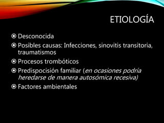 ETIOLOGÍA
 Desconocida
 Posibles causas: Infecciones, sinovitis transitoria,
traumatismos
 Procesos trombóticos
 Predispocisión familiar (en ocasiones podría
heredarse de manera autosómica recesiva)
 Factores ambientales
 