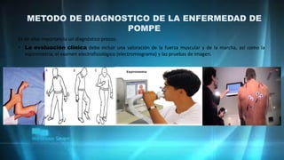 METODO DE DIAGNOSTICO DE LA ENFERMEDAD DE
POMPE
Es de vital importancia un diagnóstico precoz:
• La evaluación clínica debe incluir una valoración de la fuerza muscular y de la marcha, así como la
espirometría, el examen electrofisiológico (electromiograma) y las pruebas de imagen.
 