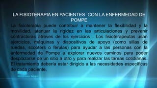 LA FISIOTERAPIA EN PACIENTES CON LA ENFERMEDAD DE
POMPE
La fisioterapia puede contribuir a mantener la flexibilidad y la
movilidad, atenuar la rigidez en las articulaciones y prevenir
contracturas atreves de los ejercicios . Los fisioterapeutas usan
ejercicios, máquinas y dispositivos de apoyo (como sillas de
ruedas, scooters o férulas) para ayudar a las personas con la
enfermedad de Pompe a explorar nuevos caminos para poder
desplazarse de un sitio a otro y para realizar las tareas cotidianas.
El tratamiento debería estar dirigido a las necesidades específicas
de cada paciente.
 