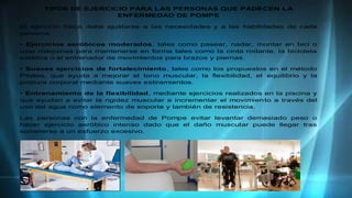 TIPOS DE EJERCICIO PARA LAS PERSONAS QUE PADECEN LA
ENFERMEDAD DE POMPE
El ejercicio físico debe ajustarse a las necesidades y a las habilidades de cada
persona.
• Ejercicios aeróbicos moderados, tales como pasear, nadar, montar en bici o
usar máquinas para mantenerse en forma tales como la cinta rodante, la bicicleta
estática o el entrenador de movimientos para brazos y piernas.
• Suaves ejercicios de fortalecimiento, tales como los propuestos en el método
Pilates, que ayuda a mejorar el tono muscular, la flexibilidad, el equilibrio y la
postura corporal mediante suaves estiramientos.
• Entrenamiento de la flexibilidad, mediante ejercicios realizados en la piscina y
que ayudan a evitar la rigidez muscular e incrementar el movimiento a través del
uso del agua como elemento de soporte y también de resistencia.
Las personas con la enfermedad de Pompe evitar levantar demasiado peso o
hacer ejercicio aeróbico intenso dado que el daño muscular puede llegar tras
someterse a un esfuerzo excesivo.
 
