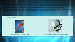 LA FORMA TARDÍA.- se presenta después del primer año de vida, y se distinguen las formas infantiles, juveniles y del
adulto, según la edad de aparición, y la gravedad, muy relacionadas con la actividad enzimática residual de α-glucosidasa
ácida (<1% en la forma infantil, hasta el 10% en la juvenil y < 40% pero más del 10% en la forma del adulto).
Se caracteriza por la afectación de la musculatura esquelética, que causa debilidad muscular progresiva e insuficiencia
respiratoria. La debilidad va precedida de mialgias (dolor muscular) y calambres musculares.
 