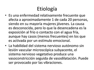 Etiología
• Es una enfermedad relativamente frecuente que
afecta a aproximadamente 1 de cada 20 personas,
siendo en su mayoría mujeres jóvenes. La causa
es desconocida, pero lo que la desencadena es la
exposición al frío o contacto con el agua fría,
aunque hay casos (menos frecuentes) en los que
es activada por un estímulo emocional.
• La habilidad del sistema nervioso autónomo sin
lesión vascular microscópica subyacente, el
sistema nervioso vegetativo produce una
vasoconstricción seguida de vasodilatación. Puede
ser provocado por las vibraciones.
 