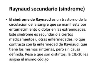 Raynaud secundario (síndrome)
• El síndrome de Raynaud es un trastorno de la
circulación de la sangre que se manifiesta por
entumecimiento o dolor en las extremidades.
Este síndrome es secundario a ciertos
medicamentos u otras enfermedades, lo que
contrasta con la enfermedad de Raynaud, que
tiene los mismos síntomas, pero sin causa
definida. Pese a que son distintos, la CIE-10 les
asigna el mismo código.
 