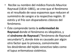 • Recibe su nombre del médico francés Maurice
Raynaud (1814–1881), se cree que el fenómeno
es el resultado de vaso espasmos que reducen el
suministro de sangre a la respectiva región. El
estrés y el frío son disparadores clásicos del
fenómeno.
• Éste comprende tanto la enfermedad de
Raynaud donde el fenómeno es idiopático, y
el síndrome de Raynaud ("fenómeno de Raynaud
secundario"), donde éste es causado por algún
otro factor que lo provoca, comúnmente
los desórdenes del tejido conectivo tales como
el lupus eritematoso sistémico.
 