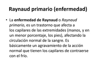 Raynaud primario (enfermedad)
• La enfermedad de Raynaud o Raynaud
primario, es un trastorno que afecta a
los capilares de las extremidades (manos, y en
un menor porcentaje, los pies), afectando la
circulación normal de la sangre. Es
básicamente un agravamiento de la acción
normal que tienen los capilares de contraerse
con el frío.
 
