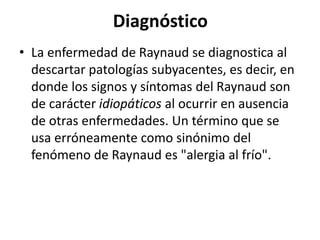 Diagnóstico
• La enfermedad de Raynaud se diagnostica al
descartar patologías subyacentes, es decir, en
donde los signos y síntomas del Raynaud son
de carácter idiopáticos al ocurrir en ausencia
de otras enfermedades. Un término que se
usa erróneamente como sinónimo del
fenómeno de Raynaud es "alergia al frío".
 