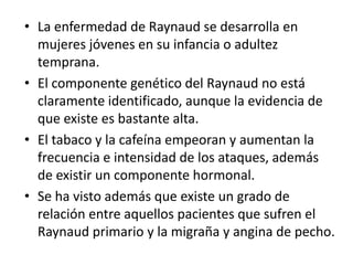 • La enfermedad de Raynaud se desarrolla en
mujeres jóvenes en su infancia o adultez
temprana.
• El componente genético del Raynaud no está
claramente identificado, aunque la evidencia de
que existe es bastante alta.
• El tabaco y la cafeína empeoran y aumentan la
frecuencia e intensidad de los ataques, además
de existir un componente hormonal.
• Se ha visto además que existe un grado de
relación entre aquellos pacientes que sufren el
Raynaud primario y la migraña y angina de pecho.
 