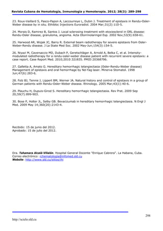Revista Cubana de Hematología, Inmunología y Hemoterapia. 2012; 28(3): 289-298 
23. Roux-Vaillard S, Pasco-Papon A, Laccourreye L, Dubin J. Treatment of epistaxis in Rendu-Osler- 
Weber disease by in situ. Ethibloc Injections Euroradiol. 2004 Mar;31(2):110-5. 
http://scielo.sld.cu 
298 
24. Morais D, Ramirez B, Santos J. Local sclerosing treatment with etoxiesclerol in ORL disease: 
Rendu-Osler disease, granuloma, angioma. Acta Otorrinolaringol Esp. 2002 Nov;53(9):658-61. 
25. Harwood AR, Wojak JC, Barry R. External beam radiotherapy for severe epistaxis from Osler- 
Weber-Rendu disease. J La State Med Soc. 2002 May-Jun;154(3):154-5. 
26. Niyazi M, Caversaccio MD, Dubach P, Geretschläger A, Arnold A, Belka C, et al. Intensity-modulated 
radiotherapy for a rendu-osler-weber disease patient with recurrent severe epistaxis: a 
case report. Case Report Med. 2010;2010:321835. PMID:20368796. 
27. Galletta A, Amato G. Hereditary hemorrhagic telangiectasia (Osler-Rendu-Weber disease) 
Management of epistaxis and oral hemorrhage by Nd-Yag laser. Minerva Stomatol. 1998 
Jun;47(6):283-6. 
28. Folz BJ, Tennie J, Lippert BM, Werner JA. Natural history and control of epistaxis in a group of 
German patients with Rendu-Osler-Weber disease. Rhinology. 2005 Mar;43(1):40-6. 
29. Plauchu H, Dupuis-Girod S. Hereditary hemorrhagic telangiectasia. Rev Prat. 2009 Sep 
20;59(7):899-903. 
30. Bose P, Holter JL, Selby GB. Bevacizumab in hereditary hemorrhagic telangiectasia. N Engl J 
Med. 2009 May 14;360(20):2143-4. 
Recibido: 15 de junio del 2012. 
Aprobado: 15 de julio del 2012. 
Dra. Tahamara Alcalá-Villalón. Hospital General Docente "Enrique Cabrera". La Habana, Cuba. 
Correo electrónico: rchematología@infomed.sld.cu 
Website: http://www.sld.cu/sitios/ihi 
