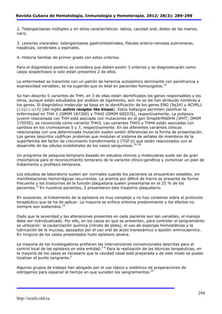 Revista Cubana de Hematología, Inmunología y Hemoterapia. 2012; 28(3): 289-298 
http://scielo.sld.cu 
294 
2. Telangiectasias múltiples y en sitios característicos: labios, cavidad oral, dedos de las manos, 
nariz. 
3. Lesiones viscerales: telangiectasias gastrointestinales, fístulas arterio-venosas pulmonares, 
hepáticas, cerebrales y espinales. 
4. Historia familiar de primer grado con estos criterios. 
Para el diagnóstico positivo se considera que deben existir 3 criterios y se diagnosticarán como 
casos sospechosos si solo están presentes 2 de ellos. 
La enfermedad se transmite con un patrón de herencia autosómico dominante con penetrancia y 
expresividad variables; se ha sugerido que es letal en pacientes homocigotos.16 
Se han descrito 5 variantes de THH, en 3 de ellas están identificados los genes responsables y los 
otros, aunque están estudiados por análisis de ligamiento, aún no se les han atribuido nombres a 
los genes. El diagnóstico molecular se basa en la identificación de los genes ENG (9q34) y ACVRL1 
(12q11-q14) (del inglés activin receptor like kinase). Estos hallazgos permiten clasificar la 
enfermedad en THH 1 (OMIM 187300) y THH2 (OMIM 600376), respectivamente. La poliposis 
juvenil relacionada con THH está asociada con mutaciones en el gen Smad4/MADH4 (JPHT; OMIM 
175050), es reconocida como variante THH3. Las variantes THH3 y THH4 están asociadas con 
cambios en los cromosomas 5 y 7, respectivamente. En las diferentes variantes clínicas 
relacionadas con una determinada mutación suelen existir diferencias en la forma de presentación. 
Los genes descritos codifican proteínas que modulan el sistema de señales de miembros de la 
superfamilia del factor de crecimiento transformante β (TGF-β) que están relacionados con el 
desarrollo de las células endoteliales de los vasos sanguíneos.16-18 
Un programa de pesquisa temprano basado en estudios clínicos y moleculares suele ser de gran 
importancia para el reconocimiento temprano de la variante clínico-genética y comenzar un plan de 
tratamiento y profilaxis temprana. 
Los estudios de laboratorio suelen ser normales cuando los pacientes se encuentran estables, sin 
manifestaciones hemorrágicas recurrentes. La anemia por déficit de hierro se presenta de forma 
frecuente y los trastornos de la función plaquetaria suelen presentarse en el 25 % de los 
pacientes.13 En nuestros pacientes, 2 presentaron este trastorno plaquetario. 
En ocasiones, el tratamiento de la epístaxis es muy complejo y no hay consenso sobre el protocolo 
terapéutico que se ha de aplicar. La mayoría se enfoca síntoma predominante y los efectos no 
siempre son sostenidos.19 
Dado que la severidad y las alteraciones presentes en cada paciente son tan variables, el manejo 
debe ser individualizado. Por ello, en los casos en que se presentan, para controlar el sangramiento 
se utilizaron: la cauterización química (nitrato de plata), el uso de esponjas hemostáticas y la 
lubricación de la mucosa, apoyados por el uso oral de ácido tranexámico o epsilón aminocaproico. 
En ninguno de los casos presentados hubo epístaxis severa. 
La mayoría de los investigadores prefieren las intervenciones convencionales descritas para el 
control local de las epístaxis en esta entidad.2-9 Para la realización de las técnicas terapéuticas, en 
la mayoría de los casos es necesario que la cavidad nasal esté preparada y de este modo se pueda 
localizar el punto sangrante.2 
Algunos grupos de trabajo han abogado por el uso tópico y sistémico de preparaciones de 
estrógenos para espaciar el tiempo en que suceden los sangramientos.20 
 
