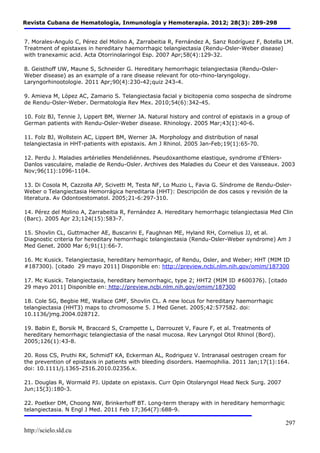 Revista Cubana de Hematología, Inmunología y Hemoterapia. 2012; 28(3): 289-298 
7. Morales-Angulo C, Pérez del Molino A, Zarrabeitia R, Fernández A, Sanz Rodríguez F, Botella LM. 
Treatment of epistaxes in hereditary haemorrhagic telangiectasia (Rendu-Osler-Weber disease) 
with tranexamic acid. Acta Otorrinolaringol Esp. 2007 Apr;58(4):129-32. 
http://scielo.sld.cu 
297 
8. Geisthoff UW, Maune S, Schneider G. Hereditary hemorrhagic telangiectasia (Rendu-Osler- 
Weber disease) as an example of a rare disease relevant for oto-rhino-laryngology. 
Laryngorhinootologie. 2011 Apr;90(4):230-42;quiz 243-4. 
9. Amieva M, López AC, Zamario S. Telangiectasia facial y bicitopenia como sospecha de síndrome 
de Rendu-Osler-Weber. Dermatología Rev Mex. 2010;54(6):342-45. 
10. Folz BJ, Tennie J, Lippert BM, Werner JA. Natural history and control of epistaxis in a group of 
German patients with Rendu-Osler-Weber disease. Rhinology. 2005 Mar;43(1):40-6. 
11. Folz BJ, Wollstein AC, Lippert BM, Werner JA. Morphology and distribution of nasal 
telangiectasia in HHT-patients with epistaxis. Am J Rhinol. 2005 Jan-Feb;19(1):65-70. 
12. Perdu J. Maladies artérielles Mendeliénnes. Pseudoxanthome elastique, syndrome d'Ehlers- 
Danlos vasculaire, maladie de Rendu-Osler. Archives des Maladies du Coeur et des Vaisseaux. 2003 
Nov;96(11):1096-1104. 
13. Di Cosola M, Cazzolla AP, Scivetti M, Testa NF, Lo Muzio L, Favia G. Síndrome de Rendu-Osler- 
Weber o Telangiectasia Hemorrágica hereditaria (HHT): Descripción de dos casos y revisión de la 
literatura. Av Odontoestomatol. 2005;21-6:297-310. 
14. Pérez del Molino A, Zarrabeitia R, Fernández A. Hereditary hemorrhagic telangiectasia Med Clin 
(Barc). 2005 Apr 23;124(15):583-7. 
15. Shovlin CL, Guttmacher AE, Buscarini E, Faughnan ME, Hyland RH, Cornelius JJ, et al. 
Diagnostic criteria for hereditary hemorrhagic telangiectasia (Rendu-Osler-Weber syndrome) Am J 
Med Genet. 2000 Mar 6;91(1):66-7. 
16. Mc Kusick. Telangiectasia, hereditary hemorrhagic, of Rendu, Osler, and Weber; HHT (MIM ID 
#187300). [citado 29 mayo 2011] Disponible en: http://preview.ncbi.nlm.nih.gov/omim/187300 
17. Mc Kusick. Telangiectasia, hereditary hemorrhagic, type 2; HHT2 (MIM ID #600376). [citado 
29 mayo 2011] Disponible en: http://preview.ncbi.nlm.nih.gov/omim/187300 
18. Cole SG, Begbie ME, Wallace GMF, Shovlin CL. A new locus for hereditary haemorrhagic 
telangiectasia (HHT3) maps to chromosome 5. J Med Genet. 2005;42:577582. doi: 
10.1136/jmg.2004.028712. 
19. Babin E, Borsik M, Braccard S, Crampette L, Darrouzet V, Faure F, et al. Treatments of 
hereditary hemorrhagic telangiectasia of the nasal mucosa. Rev Laryngol Otol Rhinol (Bord). 
2005;126(1):43-8. 
20. Ross CS, Pruthi RK, SchmidT KA, Eckerman AL, Rodriguez V. Intranasal oestrogen cream for 
the prevention of epistaxis in patients with bleeding disorders. Haemophilia. 2011 Jan;17(1):164. 
doi: 10.1111/j.1365-2516.2010.02356.x. 
21. Douglas R, Wormald PJ. Update on epistaxis. Curr Opin Otolaryngol Head Neck Surg. 2007 
Jun;15(3):180-3. 
22. Poetker DM, Choong NW, Brinkerhoff BT. Long-term therapy with in hereditary hemorrhagic 
telangiectasia. N Engl J Med. 2011 Feb 17;364(7):688-9. 
 
