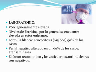  LABORATORIO.
 VSG: generalmente elevada.
 Niveles de Ferritina, por lo general se encuentra
elevada en estos enfermos.
 Formula blanca: Leucocitosis (>15.000) 90% de los
casos
 Perfil hepatico alterado en un 60% de los casos.
Transaminasas
 El factor reumatoideo y los anticuerpos anti-nucleares
son negativos.
 