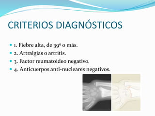 CRITERIOS DIAGNÓSTICOS
 1. Fiebre alta, de 39º o más.
 2. Artralgias o artritis.
 3. Factor reumatoideo negativo.
 4. Anticuerpos anti-nucleares negativos.
 