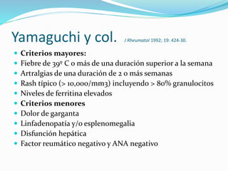 Yamaguchi y col. J Rheumatol 1992; 19: 424-30.
 Criterios mayores:
 Fiebre de 39º C o más de una duración superior a la semana
 Artralgias de una duración de 2 o más semanas
 Rash típico (> 10,000/mm3) incluyendo > 80% granulocitos
 Niveles de ferritina elevados
 Criterios menores
 Dolor de garganta
 Linfadenopatía y/o esplenomegalia
 Disfunción hepática
 Factor reumático negativo y ANA negativo
 