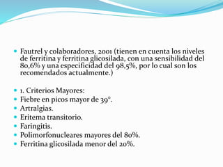  Fautrel y colaboradores, 2001 (tienen en cuenta los niveles
de ferritina y ferritina glicosilada, con una sensibilidad del
80,6% y una especificidad del 98,5%, por lo cual son los
recomendados actualmente.)
 1. Criterios Mayores:
 Fiebre en picos mayor de 39°.
 Artralgias.
 Eritema transitorio.
 Faringitis.
 Polimorfonucleares mayores del 80%.
 Ferritina glicosilada menor del 20%.
 