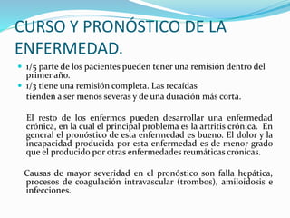 CURSO Y PRONÓSTICO DE LA
ENFERMEDAD.
 1/5 parte de los pacientes pueden tener una remisión dentro del
primer año.
 1/3 tiene una remisión completa. Las recaídas
tienden a ser menos severas y de una duración más corta.
El resto de los enfermos pueden desarrollar una enfermedad
crónica, en la cual el principal problema es la artritis crónica. En
general el pronóstico de esta enfermedad es bueno. El dolor y la
incapacidad producida por esta enfermedad es de menor grado
que el producido por otras enfermedades reumáticas crónicas.
Causas de mayor severidad en el pronóstico son falla hepática,
procesos de coagulación intravascular (trombos), amiloidosis e
infecciones.
 