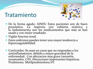 Tratamiento
 De la forma aguda: AINES: Estos pacientes son de buen
pronóstico. La Aspirina con cubierta entérica y
la Indometacina son los medicamentos que más se han
usado y con mejor resultado.
 Vigilar funcion renal.
 Estos enfermos pueden tener una mayor tendencia a
hipercoagulabilidad.
 Corticoides: Se usan en casos que no respondan a los
antiinflamatorios, debido a mayor gravedad de la
enfermedad. Con afectacion mas grave (serositis,
neumonitis, CID, Alteraciones importantes hepaticas.
Prednisona. Metilprednisolona EV.
 
