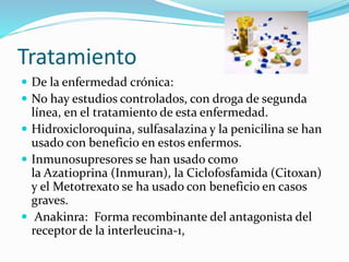 Tratamiento
 De la enfermedad crónica:
 No hay estudios controlados, con droga de segunda
línea, en el tratamiento de esta enfermedad.
 Hidroxicloroquina, sulfasalazina y la penicilina se han
usado con beneficio en estos enfermos.
 Inmunosupresores se han usado como
la Azatioprina (Inmuran), la Ciclofosfamida (Citoxan)
y el Metotrexato se ha usado con beneficio en casos
graves.
 Anakinra: Forma recombinante del antagonista del
receptor de la interleucina-1,
 