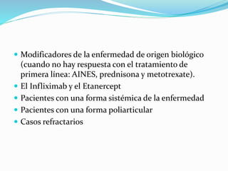  Modificadores de la enfermedad de origen biológico
(cuando no hay respuesta con el tratamiento de
primera línea: AINES, prednisona y metotrexate).
 El Infliximab y el Etanercept
 Pacientes con una forma sistémica de la enfermedad
 Pacientes con una forma poliarticular
 Casos refractarios
 
