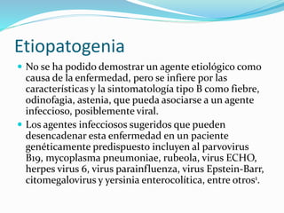 Etiopatogenia
 No se ha podido demostrar un agente etiológico como
causa de la enfermedad, pero se infiere por las
características y la sintomatología tipo B como fiebre,
odinofagia, astenia, que pueda asociarse a un agente
infeccioso, posiblemente viral.
 Los agentes infecciosos sugeridos que pueden
desencadenar esta enfermedad en un paciente
genéticamente predispuesto incluyen al parvovirus
B19, mycoplasma pneumoniae, rubeola, virus ECHO,
herpes virus 6, virus parainfluenza, virus Epstein-Barr,
citomegalovirus y yersinia enterocolítica, entre otros1.
 