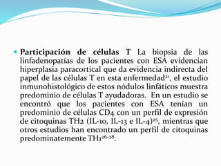  Participación de células T La biopsia de las
linfadenopatías de los pacientes con ESA evidencian
hiperplasia paracortical que da evidencia indirecta del
papel de las células T en esta enfermedad21, el estudio
inmunohistológico de estos nódulos linfáticos muestra
predominio de células T ayudadoras. En un estudio se
encontró que los pacientes con ESA tenían un
predominio de células CD4 con un perfil de expresión
de citoquinas TH2 (IL-10, IL-13 e IL-4)25, mientras que
otros estudios han encontrado un perfil de citoquinas
predominatemente TH126-28.
 