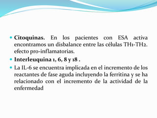  Citoquinas. En los pacientes con ESA activa
encontramos un disbalance entre las células TH1-TH2.
efecto pro-inflamatorias.
 Interleuquina 1, 6, 8 y 18 .
 La IL-6 se encuentra implicada en el incremento de los
reactantes de fase aguda incluyendo la ferritina y se ha
relacionado con el incremento de la actividad de la
enfermedad
 
