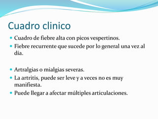 Cuadro clinico
 Cuadro de fiebre alta con picos vespertinos.
 Fiebre recurrente que sucede por lo general una vez al
día.
 Artralgias o mialgias severas.
 La artritis, puede ser leve y a veces no es muy
manifiesta.
 Puede llegar a afectar múltiples articulaciones.
 