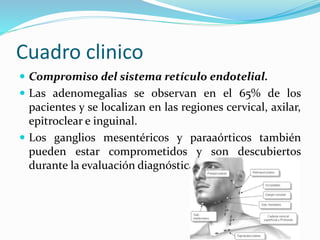Cuadro clinico
 Compromiso del sistema retículo endotelial.
 Las adenomegalias se observan en el 65% de los
pacientes y se localizan en las regiones cervical, axilar,
epitroclear e inguinal.
 Los ganglios mesentéricos y paraaórticos también
pueden estar comprometidos y son descubiertos
durante la evaluación diagnóstica.
 