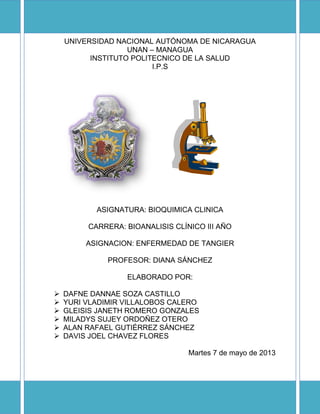 UNIVERSIDAD NACIONAL AUTÓNOMA DE NICARAGUA
UNAN – MANAGUA
INSTITUTO POLITECNICO DE LA SALUD
I.P.S
ASIGNATURA: BIOQUIMICA CLINICA
CARRERA: BIOANALISIS CLÍNICO III AÑO
ASIGNACION: ENFERMEDAD DE TANGIER
PROFESOR: DIANA SÁNCHEZ
ELABORADO POR:
 DAFNE DANNAE SOZA CASTILLO
 YURI VLADIMIR VILLALOBOS CALERO
 GLEISIS JANETH ROMERO GONZALES
 MILADYS SUJEY ORDOÑEZ OTERO
 ALAN RAFAEL GUTIÉRREZ SÁNCHEZ
 DAVIS JOEL CHAVEZ FLORES
Martes 7 de mayo de 2013
 