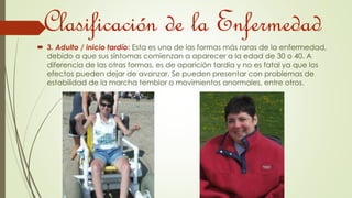 Clasificación de la Enfermedad 
 3. Adulto / inicio tardío: Esta es una de las formas más raras de la enfermedad, 
debido a que sus síntomas comienzan a aparecer a la edad de 30 o 40. A 
diferencia de las otras formas, es de aparición tardía y no es fatal ya que los 
efectos pueden dejar de avanzar. Se pueden presentar con problemas de 
estabilidad de la marcha temblor o movimientos anormales, entre otros. 
 