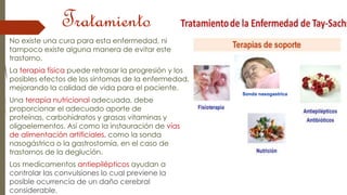 Tratamiento 
No existe una cura para esta enfermedad, ni 
tampoco existe alguna manera de evitar este 
trastorno. 
La terapia física puede retrasar la progresión y los 
posibles efectos de los síntomas de la enfermedad, 
mejorando la calidad de vida para el paciente. 
Una terapia nutricional adecuada, debe 
proporcionar el adecuado aporte de 
proteínas, carbohidratos y grasas vitaminas y 
oligoelementos. Así como la instauración de vías 
de alimentación artificiales, como la sonda 
nasogástrica o la gastrostomía, en el caso de 
trastornos de la deglución. 
Los medicamentos antiepilépticos ayudan a 
controlar las convulsiones lo cual previene la 
posible ocurrencia de un daño cerebral 
considerable. 
Sonda nasogastrica 
 