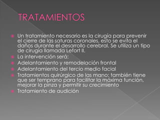  Un tratamiento necesario es la cirugía para prevenir
el cierre de las saturas coronales, esto se evita el
daños durante el desarrollo cerebral. Se utiliza un tipo
de cirugía llamada Lefort II.
 La intervención será:
 Adelantamiento y remodelación frontal
 Adelantamiento del tercio medio facial
 Tratamientos quirúrgico de las mano: también tiene
que ser temprano para facilitar la máxima función,
mejorar la pinza y permitir su crecimiento
 Tratamiento de audición
 