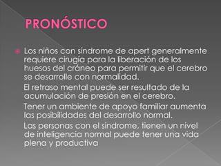  Los niños con síndrome de apert generalmente
requiere cirugía para la liberación de los
huesos del cráneo para permitir que el cerebro
se desarrolle con normalidad.
El retraso mental puede ser resultado de la
acumulación de presión en el cerebro.
Tener un ambiente de apoyo familiar aumenta
las posibilidades del desarrollo normal.
Las personas con el síndrome, tienen un nivel
de inteligencia normal puede tener una vida
plena y productiva
 