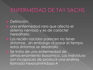  Definición:
 una enfermedad rara que afecta el
sistema nervioso y es de carácter
hereditario.
 Los recién nacidos parecen no tener
síntomas , sin embargo al pasar el tiempo
estos síntomas se desarrolla
 Se trata de una enfermedad de
almacenamiento lisosomico. Los individuos
son incapaces de producir una enzima
llamada hexosaminidasa-A
 