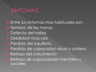  Entre los síntomas mas habituales son:
 Temblor de las manos
 Defecto del habla
 Debilidad muscular
 Perdida del equilibrio
 Perdida de capacidad visual y sordera
 Retraso del crecimiento
 Retraso de capacidades mentales y
sociales
 