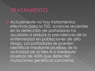  Actualmente no hay tratamientos
efectivos para la TSD, avances recientes
en la detección de portadoras ha
ayudado a reducir la prevalencia de la
enfermedad en poblaciones de alto
riesgo. Los portadores se pueden
identificar mediante pruebas de la
actividad de la Hex-A o mediante
pruebas de ADN que detecten
mutaciones genéticas concretas.
 