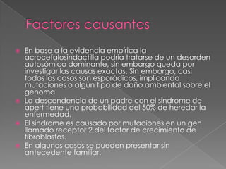  En base a la evidencia empírica la
acrocefalosindactilia podría tratarse de un desorden
autosómico dominante, sin embargo queda por
investigar las causas exactas. Sin embargo, casi
todos los casos son esporádicos, implicando
mutaciones o algún tipo de daño ambiental sobre el
genoma.
 La descendencia de un padre con el síndrome de
apert tiene una probabilidad del 50% de heredar la
enfermedad.
 El síndrome es causado por mutaciones en un gen
llamado receptor 2 del factor de crecimiento de
fibroblastos.
 En algunos casos se pueden presentar sin
antecedente familiar.
 