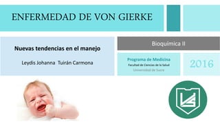 ENFERMEDAD DE VON GIERKE
Nuevas tendencias en el manejo
Leydis Johanna Tuirán Carmona
Programa de Medicina
Facultad de Ciencias de la Salud
Universidad de Sucre
2016
Bioquímica II
 
