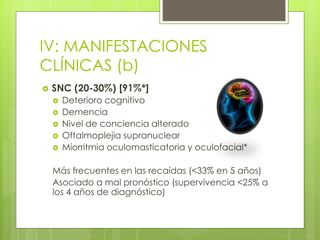 IV: MANIFESTACIONES
CLÍNICAS (b)
 SNC (20-30%) [91%*]
 Deterioro cognitivo
 Demencia
 Nivel de conciencia alterado
 Oftalmoplejia supranuclear
 Miorritmia oculomasticatoria y oculofacial*
Más frecuentes en las recaídas (<33% en 5 años)
Asociado a mal pronóstico (supervivencia <25% a
los 4 años de diagnóstico)
 