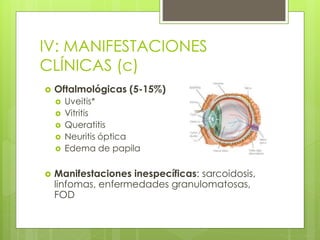  Cardiovasculares (20-70%)
 Endocarditis con hemocultivos negativos
 Pericarditis
 Miocarditis
 Pulmonares (30-40%)
 Tos crónica
 Derrame pleural (14%)
 Disnea y poliserositis
IV: MANIFESTACIONES
CLÍNICAS (c)
 Oftalmológicas (5-15%)
 Uveitis*
 Vitritis
 Queratitis
 Neuritis óptica
 Edema de papila
 Manifestaciones inespecíficas: sarcoidosis,
linfomas, enfermedades granulomatosas,
FOD
 
