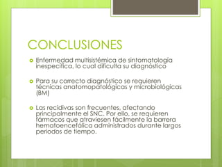 CONCLUSIONES
 Enfermedad multisistémica de sintomatología
inespecífica, lo cual dificulta su diagnóstico
 Para su correcto diagnóstico se requieren
técnicas anatomopatológicas y microbiológicas
(BM)
 Las recidivas son frecuentes, afectando
principalmente el SNC. Por ello, se requieren
fármacos que atraviesen fácilmente la barrera
hematoencefálica administrados durante largos
periodos de tiempo.
 