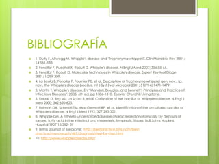 BIBLIOGRAFÍA
 1. Dutly F, Altwegg M. Whipple's disease and "Tropheryma whippelii". Clin Microbiol Rev 2001;
14:561-583.
 2. Fenollar F, Puechal X, Raoult D. Whipple's disease. N Engl J Med 2007; 356:55-66.
 3. Fenollar F, Raoult D. Molecular techniques in Whipple's disease. Expert Rev Mol Diagn
2001; 1:299-309.
 4. La Scola B, Fenollar F, Fournier PE, et al. Description of Tropheryma whipplei gen. nov., sp.
nov., the Whipple's disease bacillus. Int J Syst Evol Microbiol 2001; 51(Pt 4):1471-1479.
 5. Marth. T. Whipple's disease. En “Mandell, Douglas, and Bennett's Principles and Practice of
Infectious Diseases”. 2005. 6th ed. pp 1306-1310. Elsevier Churchill Livingstone.
 6. Raoult D, Birg ML, La Scola B, et al. Cultivation of the bacillus of Whipple's disease. N Engl J
Med 2000; 342:620-625.
 7. Relman DA, Schmidt TM, MacDermott RP, et al. Identification of the uncultured bacillus of
Whipple's disease. N Engl J Med 1992; 327:293-301.
 8. Whipple GH. A hitherto underscribed disease characterized anatomically by deposits of
far and fatty acid in the intestinal and mesenteric lymphatic tissues. Bull Johns Hopkins
Hospital 1907;18:382- 39
 9. Brithis Journal of Medicine: http://bestpractice.bmj.com/best-
practice/monograph/467/diagnosis/step-by-step.html
 10. http://www.whipplesdisease.info/
 