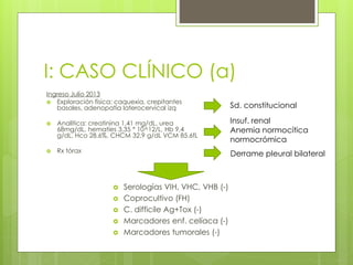I: CASO CLÍNICO (a)
Ingreso Julio 2013
 Exploración física: caquexia, crepitantes
basales, adenopatía laterocervical izq
 Analítica: creatinina 1,41 mg/dL, urea
68mg/dL, hematíes 3,35 * 10^12/L, Hb 9,4
g/dL, Hco 28,6%, CHCM 32,9 g/dL VCM 85.6fL
 Rx tórax
Sd. constitucional
Insuf. renal
Anemia normocítica
normocrómica
 Serologías VIH, VHC, VHB (-)
 Coprocultivo (FH)
 C. difficile Ag+Tox (-)
 Marcadores enf. celíaca (-)
 Marcadores tumorales (-)
Derrame pleural bilateral
 