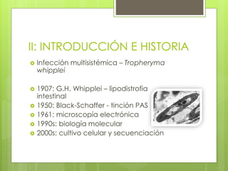 II: INTRODUCCIÓN E HISTORIA
 Infección multisistémica – Tropheryma
whipplei
 1907: G.H. Whipplei – lipodistrofia
intestinal
 1950: Black-Schaffer - tinción PAS
 1961: microscopía electrónica
 1990s: biología molecular
 2000s: cultivo celular y secuenciación
 
